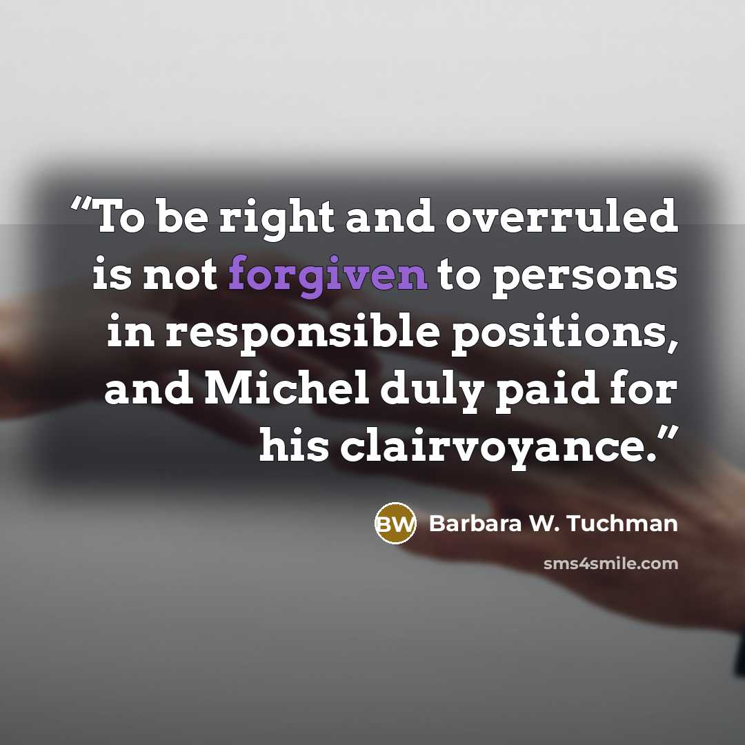 “To be right and overruled is not forgiven to persons in responsible positions, and Michel duly paid for his clairvoyance.” quote by Barbara W. Tuchman