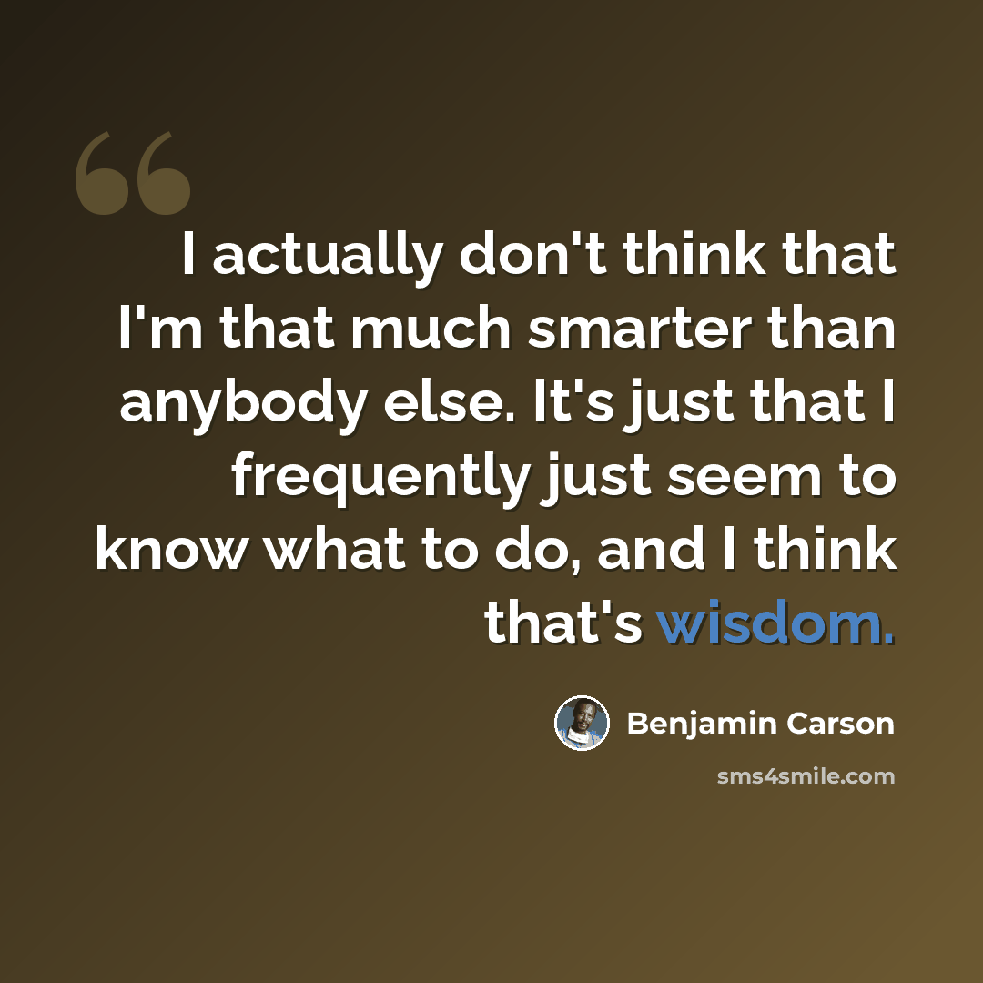 “I actually don't think that I'm that much smarter than anybody else. It's just that I frequently just seem to know what to do, and I think that's wisdom.” quote by Benjamin Carson