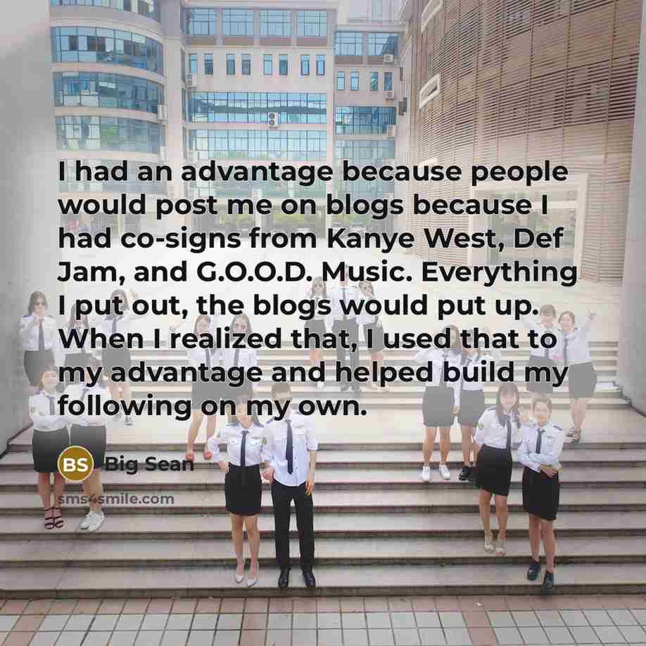“I had an advantage because people would post me on blogs because I had co-signs from Kanye West, Def Jam, and G.O.O.D. Music. Everything I put out, the blogs would put up. When I realized that, I used that to my advantage and helped build my following on my own.” quote by Big Sean
