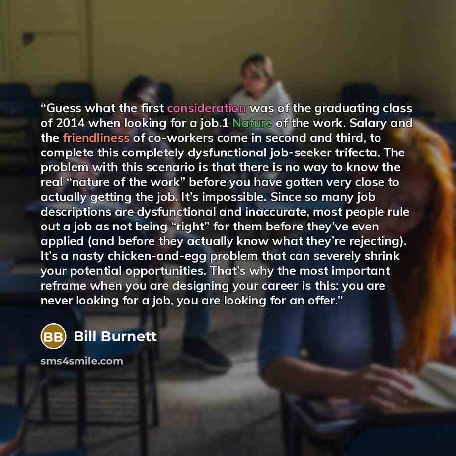 “Guess what the first consideration was of the graduating class of 2014 when looking for a job.1 Nature of the work. Salary and the friendliness of co-workers come in second and third, to complete this completely dysfunctional job-seeker trifecta. The problem with this scenario is that there is no…” quote by Bill Burnett