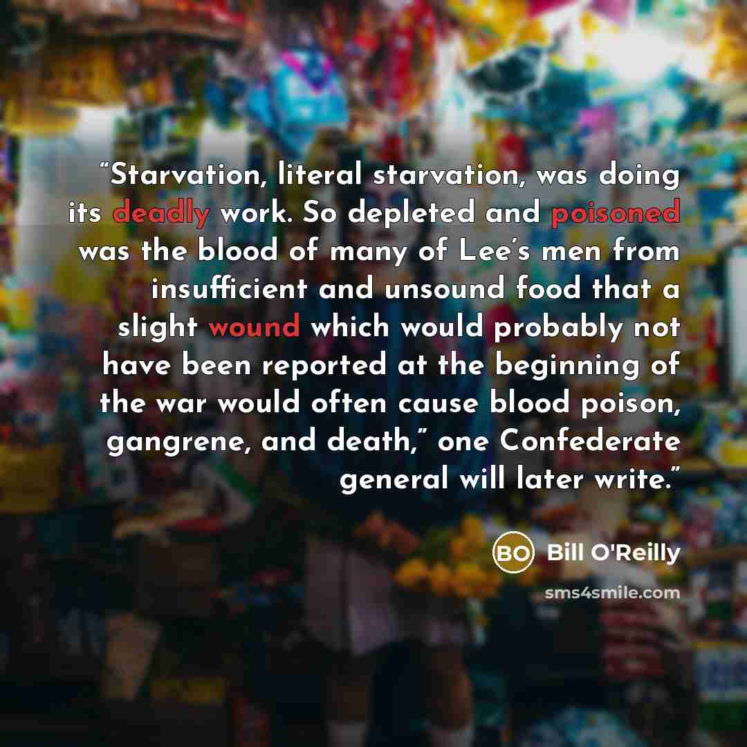 “Starvation, literal starvation, was doing its deadly work. So depleted and poisoned was the blood of many of Lee’s men from insufficient and unsound food that a slight wound which would probably not have been reported at the beginning of the war would often cause blood poison, gangrene, and…” quote by Bill O'Reilly