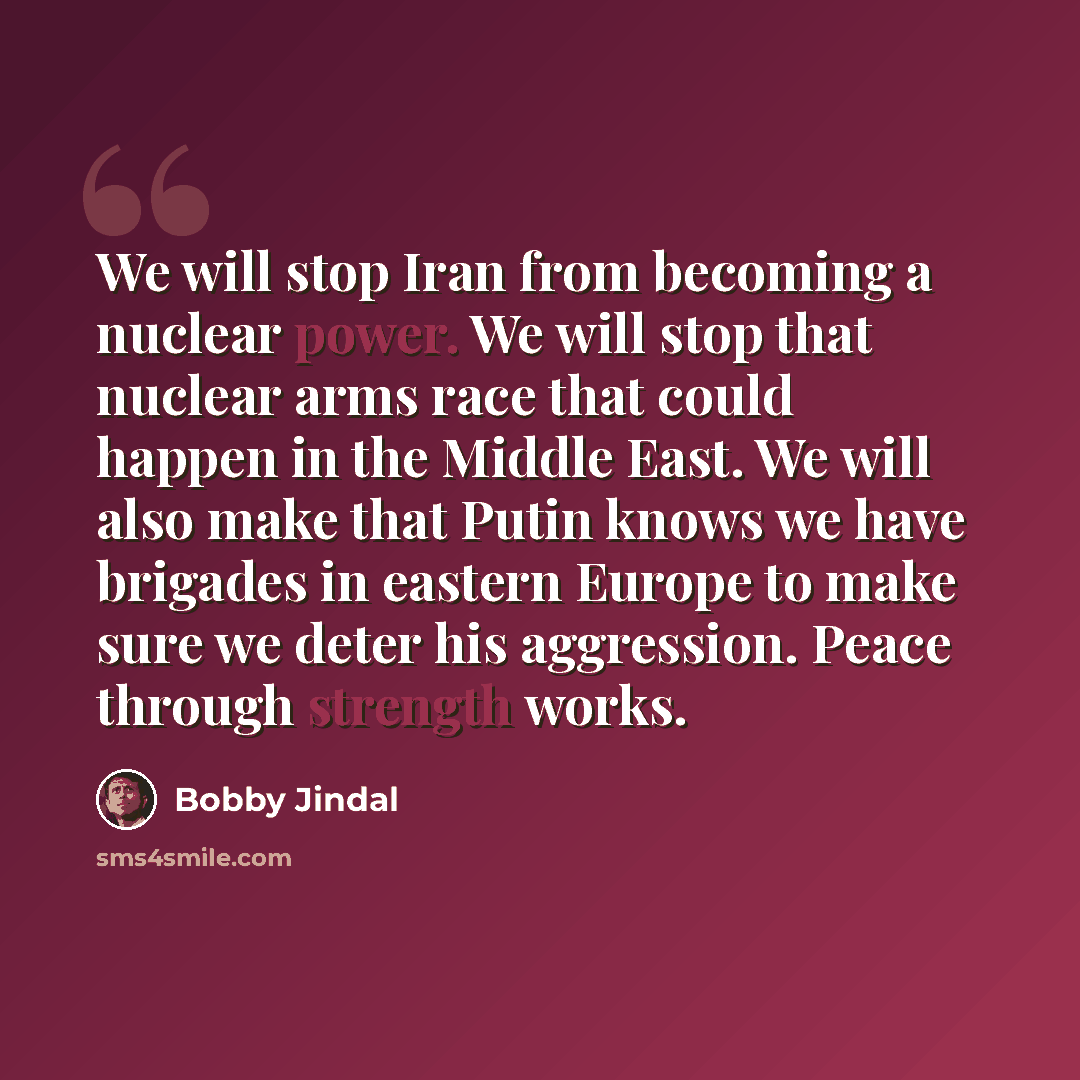 “We will stop Iran from becoming a nuclear power. We will stop that nuclear arms race that could happen in the Middle East. We will also make that Putin knows we have brigades in eastern Europe to make sure we deter his aggression. Peace through strength works.” quote by Bobby Jindal