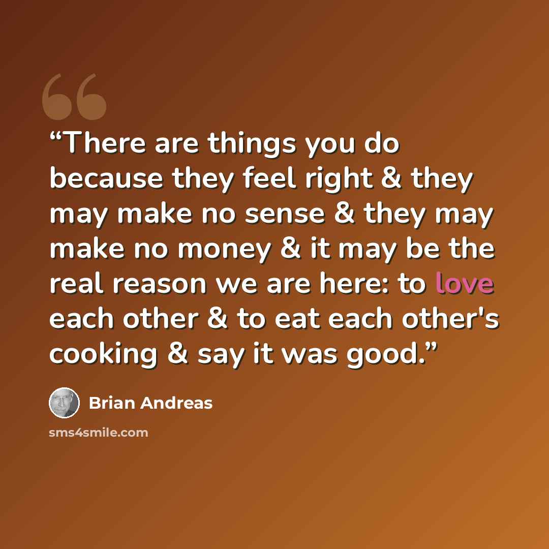 “There are things you do because they feel right & they may make no sense & they may make no money & it may be the real reason we are here: to love each other & to eat each other's cooking & say it was good.” quote by Brian Andreas
