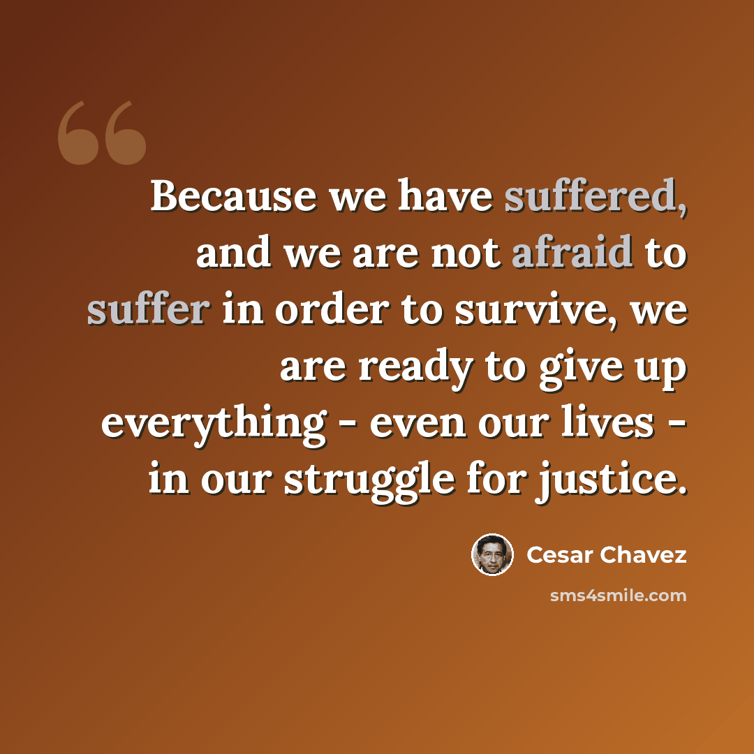 “Because we have suffered, and we are not afraid to suffer in order to survive, we are ready to give up everything - even our lives - in our struggle for justice.” quote by Cesar Chavez