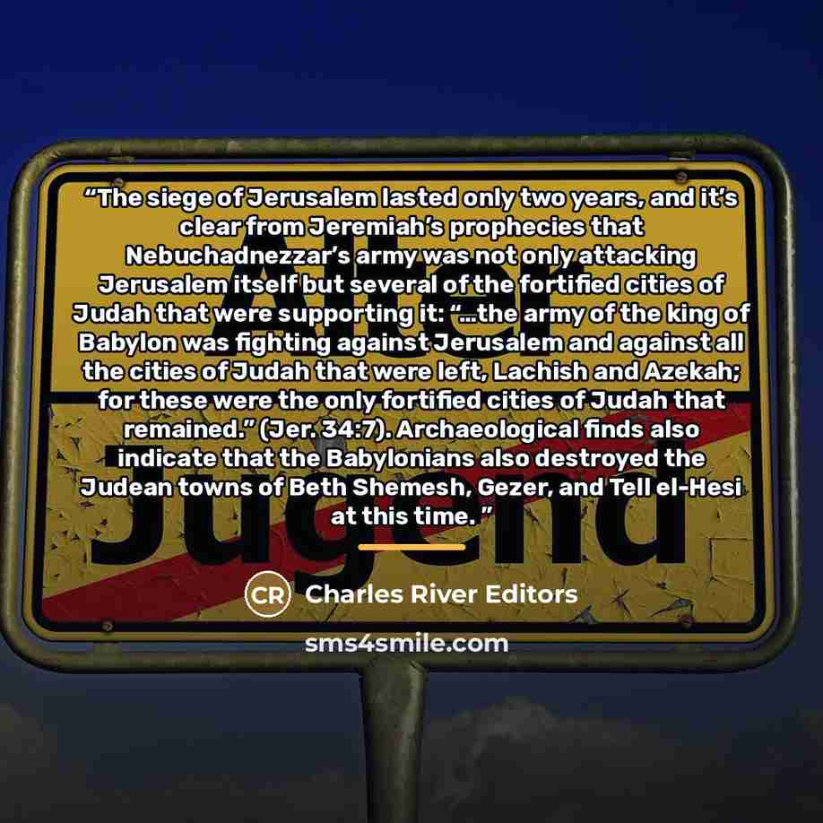 “The siege of Jerusalem lasted only two years, and it’s clear from Jeremiah’s prophecies that Nebuchadnezzar’s army was not only attacking Jerusalem itself but several of the fortified cities of Judah that were supporting it: “…the army of the king of Babylon was fighting against Jerusalem and…” quote by Charles River Editors
