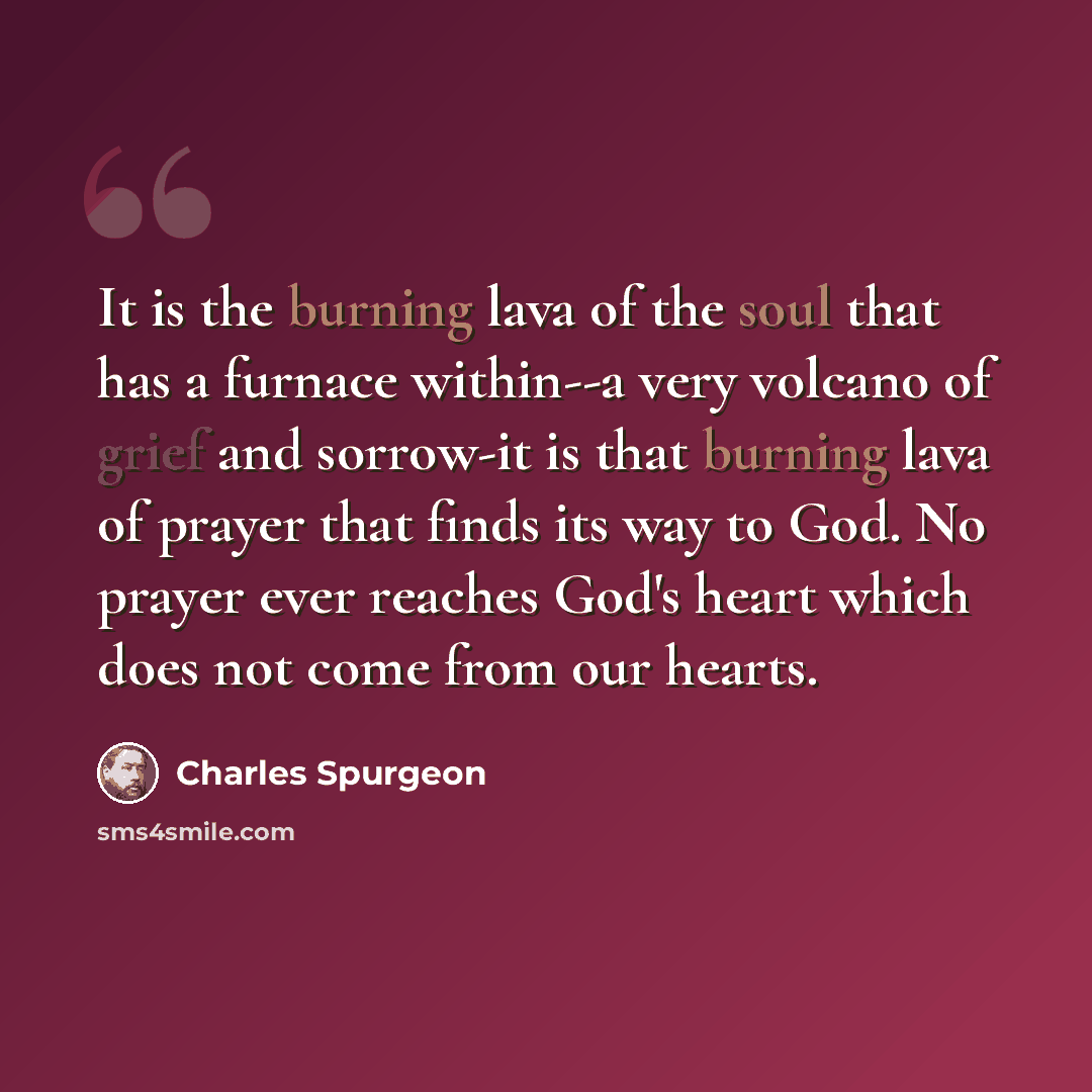 “It is the burning lava of the soul that has a furnace within--a very volcano of grief and sorrow-it is that burning lava of prayer that finds its way to God. No prayer ever reaches God's heart which does not come from our hearts.” quote by Charles Spurgeon