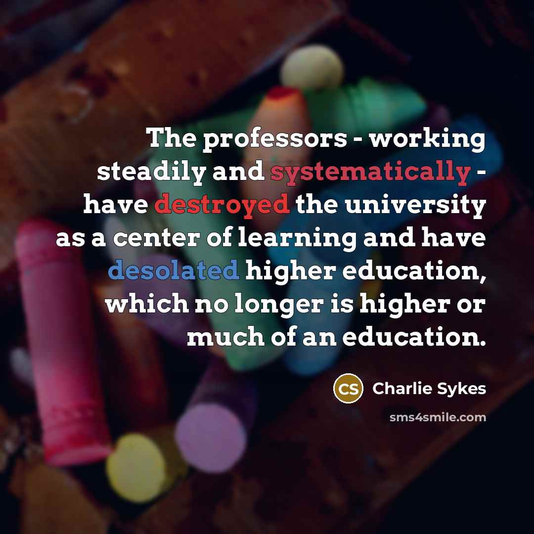 “The professors - working steadily and systematically - have destroyed the university as a center of learning and have desolated higher education, which no longer is higher or much of an education.” quote by Charlie Sykes