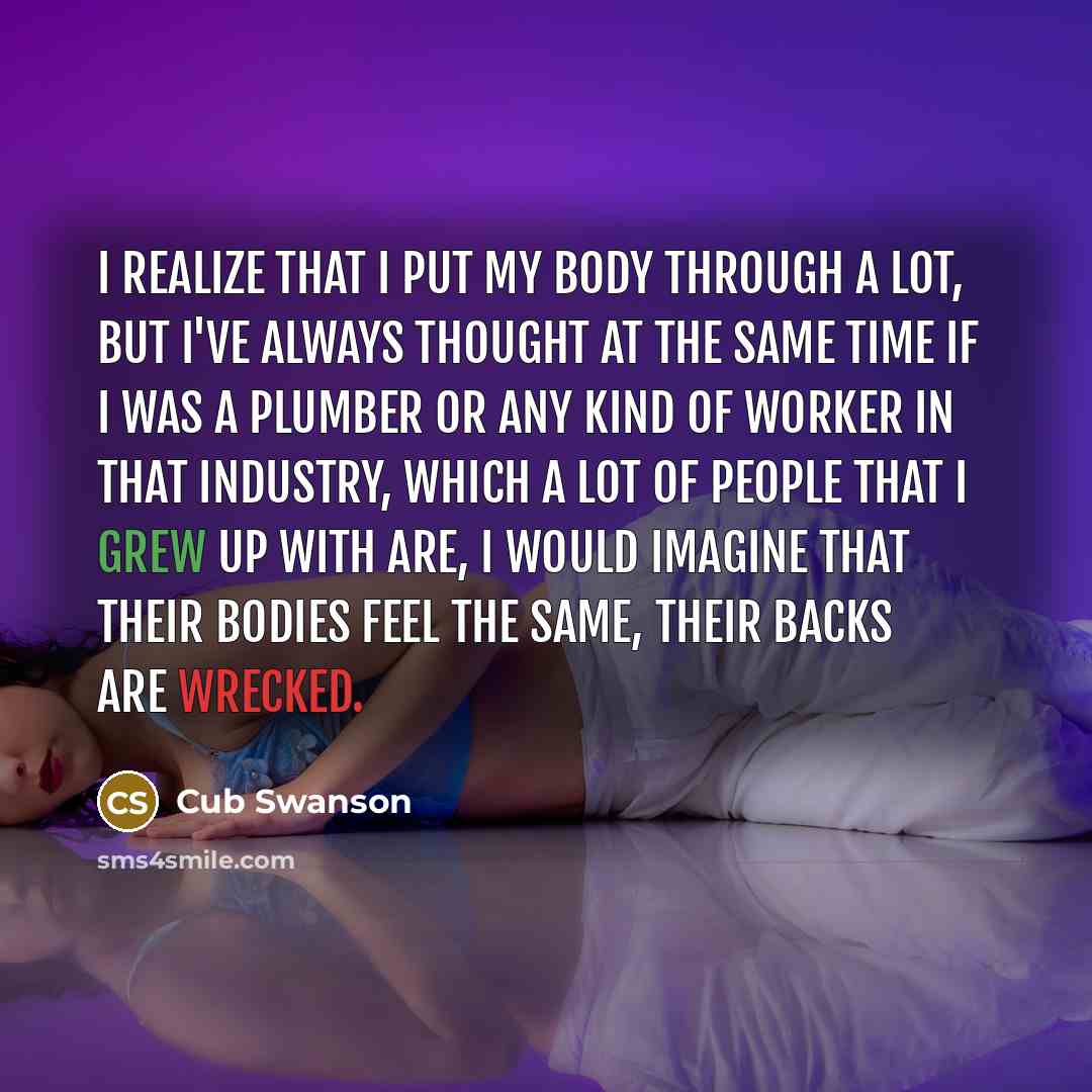 “I realize that I put my body through a lot, but I've always thought at the same time if I was a plumber or any kind of worker in that industry, which a lot of people that I grew up with are, I would imagine that their bodies feel the same, their backs are wrecked.” quote by Cub Swanson