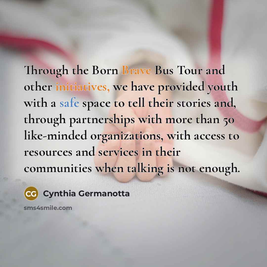 “Through the Born Brave Bus Tour and other initiatives, we have provided youth with a safe space to tell their stories and, through partnerships with more than 50 like-minded organizations, with access to resources and services in their communities when talking is not enough.” quote by Cynthia Germanotta