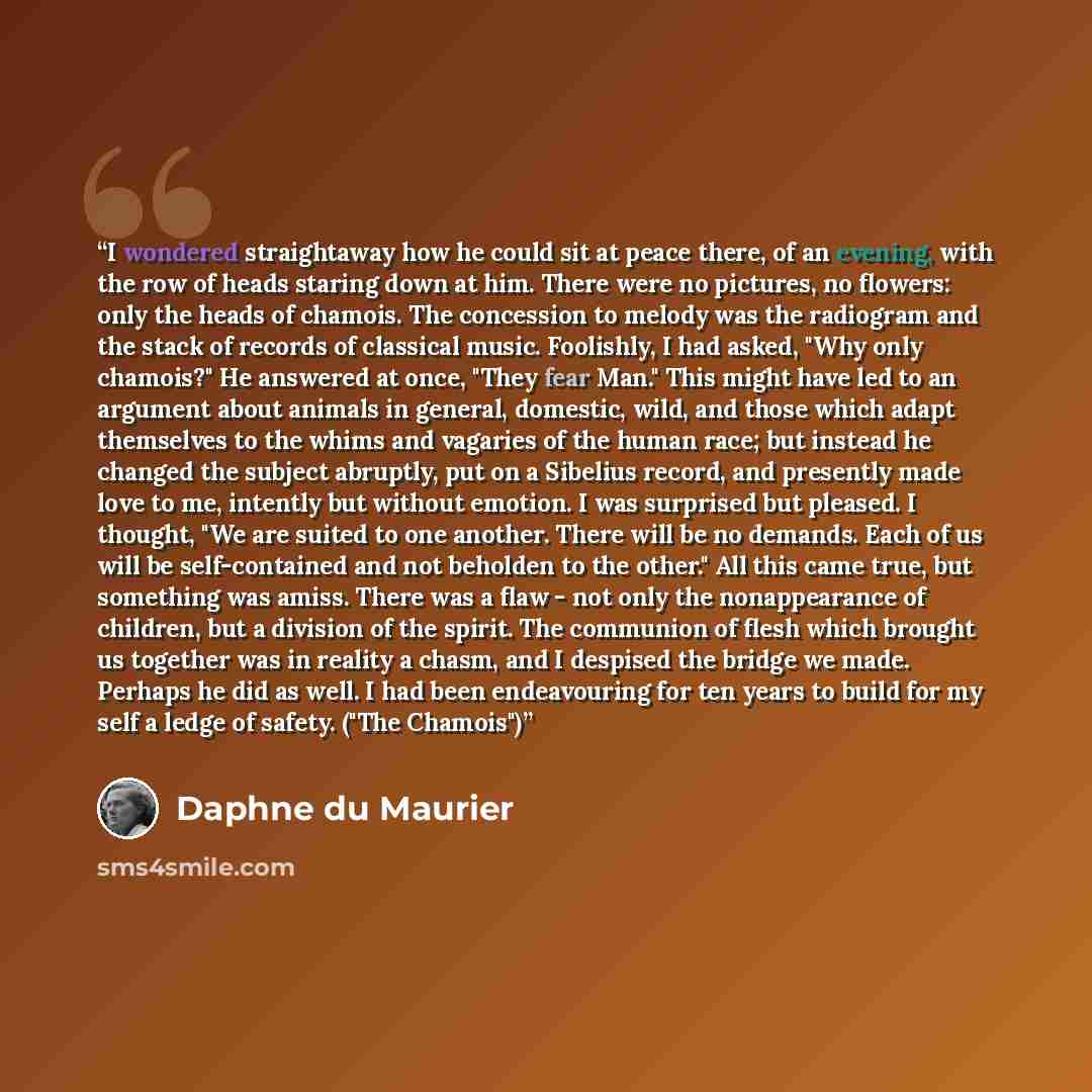 “I wondered straightaway how he could sit at peace there, of an evening, with the row of heads staring down at him. There were no pictures, no flowers: only the heads of chamois. The concession to melody was the radiogram and the stack of records of classical music. Foolishly, I had asked, "Why…” quote by Daphne du Maurier
