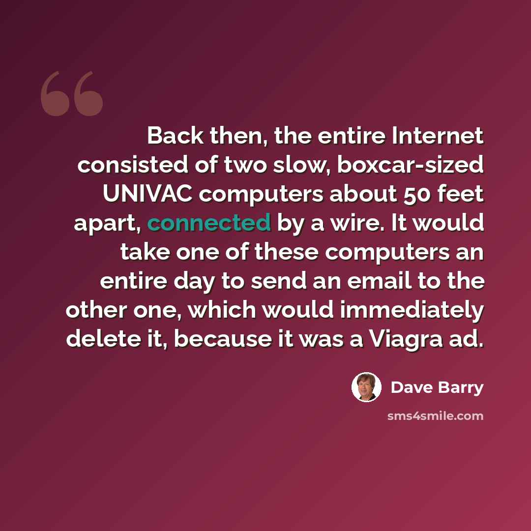 “Back then, the entire Internet consisted of two slow, boxcar-sized UNIVAC computers about 50 feet apart, connected by a wire. It would take one of these computers an entire day to send an email to the other one, which would immediately delete it, because it was a Viagra ad.” quote by Dave Barry