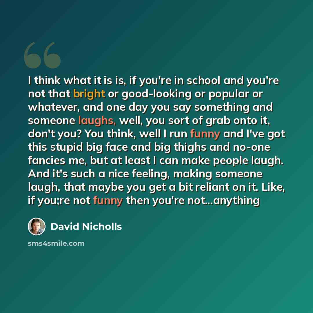 “I think what it is is, if you're in school and you're not that bright or good-looking or popular or whatever, and one day you say something and someone laughs, well, you sort of grab onto it, don't you? You think, well I run funny and I've got this stupid big face and big thighs and no-one fancies…” quote by David Nicholls