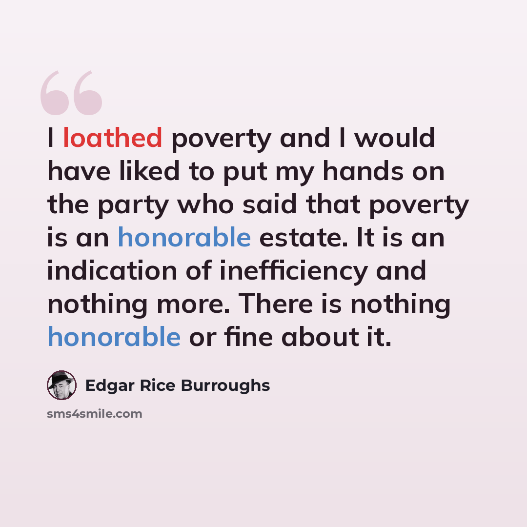 “I loathed poverty and I would have liked to put my hands on the party who said that poverty is an honorable estate. It is an indication of inefficiency and nothing more. There is nothing honorable or fine about it.” quote by Edgar Rice Burroughs