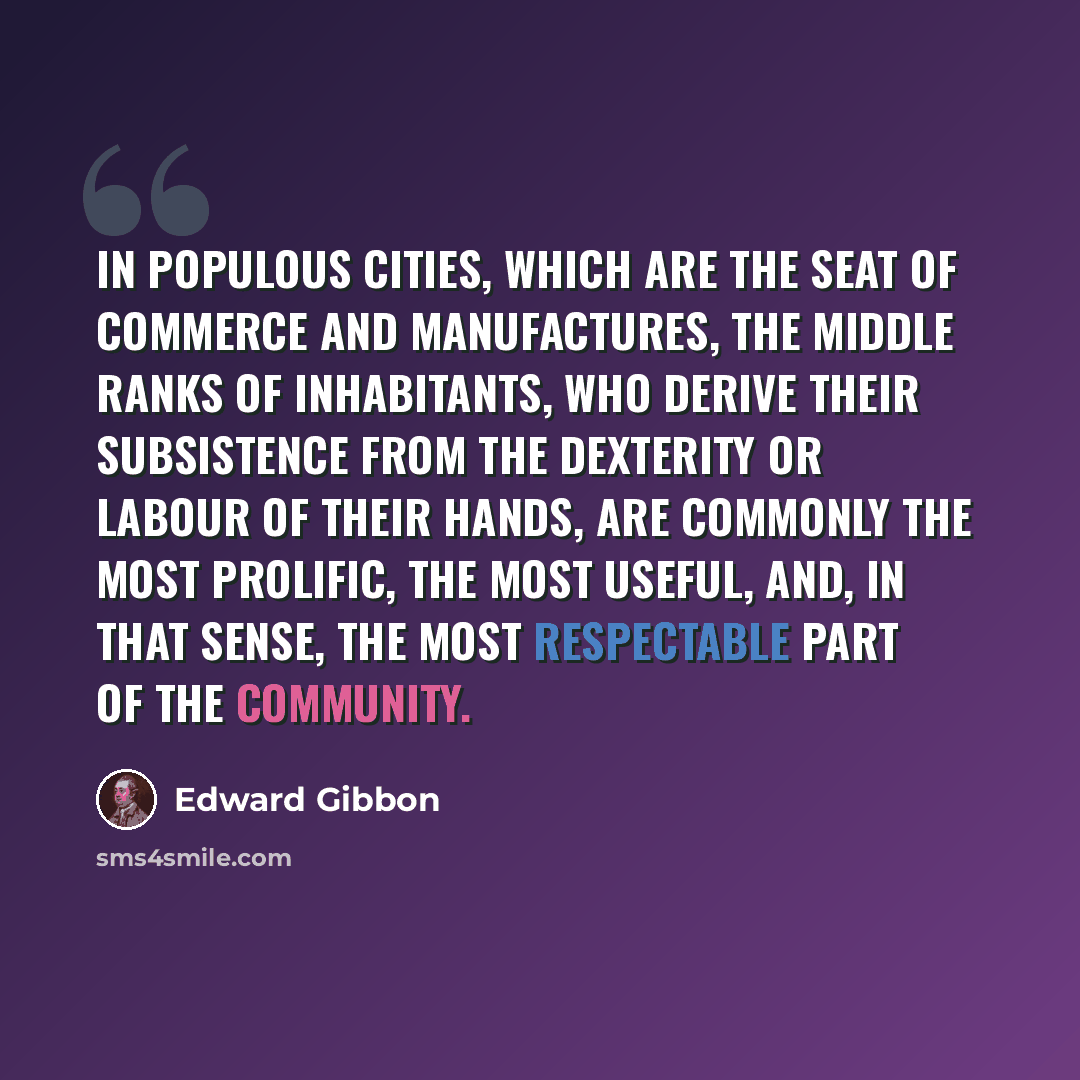 “In populous cities, which are the seat of commerce and manufactures, the middle ranks of inhabitants, who derive their subsistence from the dexterity or labour of their hands, are commonly the most prolific, the most useful, and, in that sense, the most respectable part of the community.” quote by Edward Gibbon