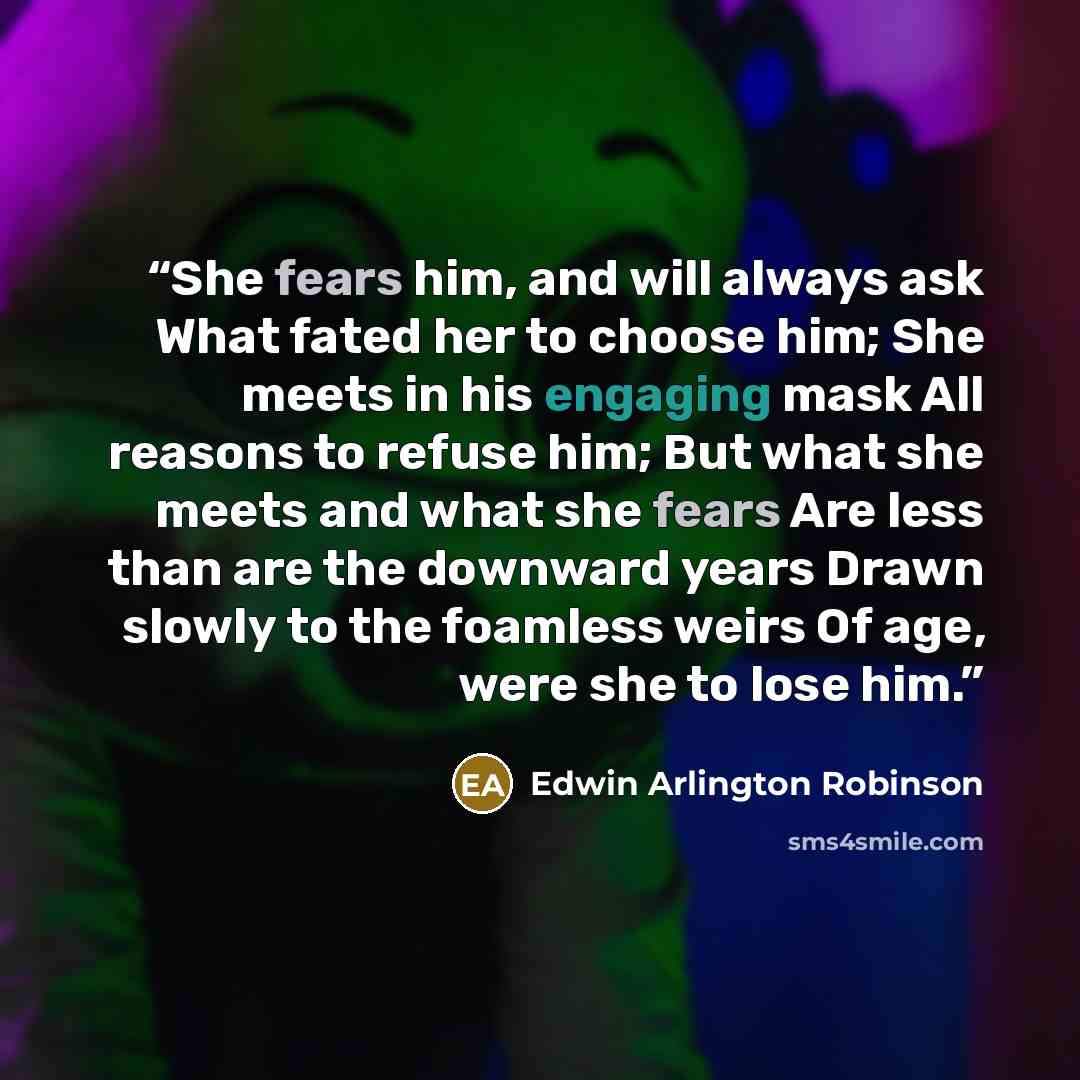 “She fears him, and will always ask What fated her to choose him; She meets in his engaging mask All reasons to refuse him; But what she meets and what she fears Are less than are the downward years Drawn slowly to the foamless weirs Of age, were she to lose him.” quote by Edwin Arlington Robinson
