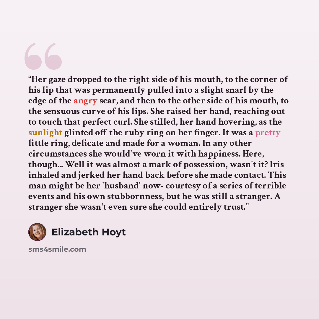 “Her gaze dropped to the right side of his mouth, to the corner of his lip that was permanently pulled into a slight snarl by the edge of the angry scar, and then to the other side of his mouth, to the sensuous curve of his lips. She raised her hand, reaching out to touch that perfect curl. She…” quote by Elizabeth Hoyt