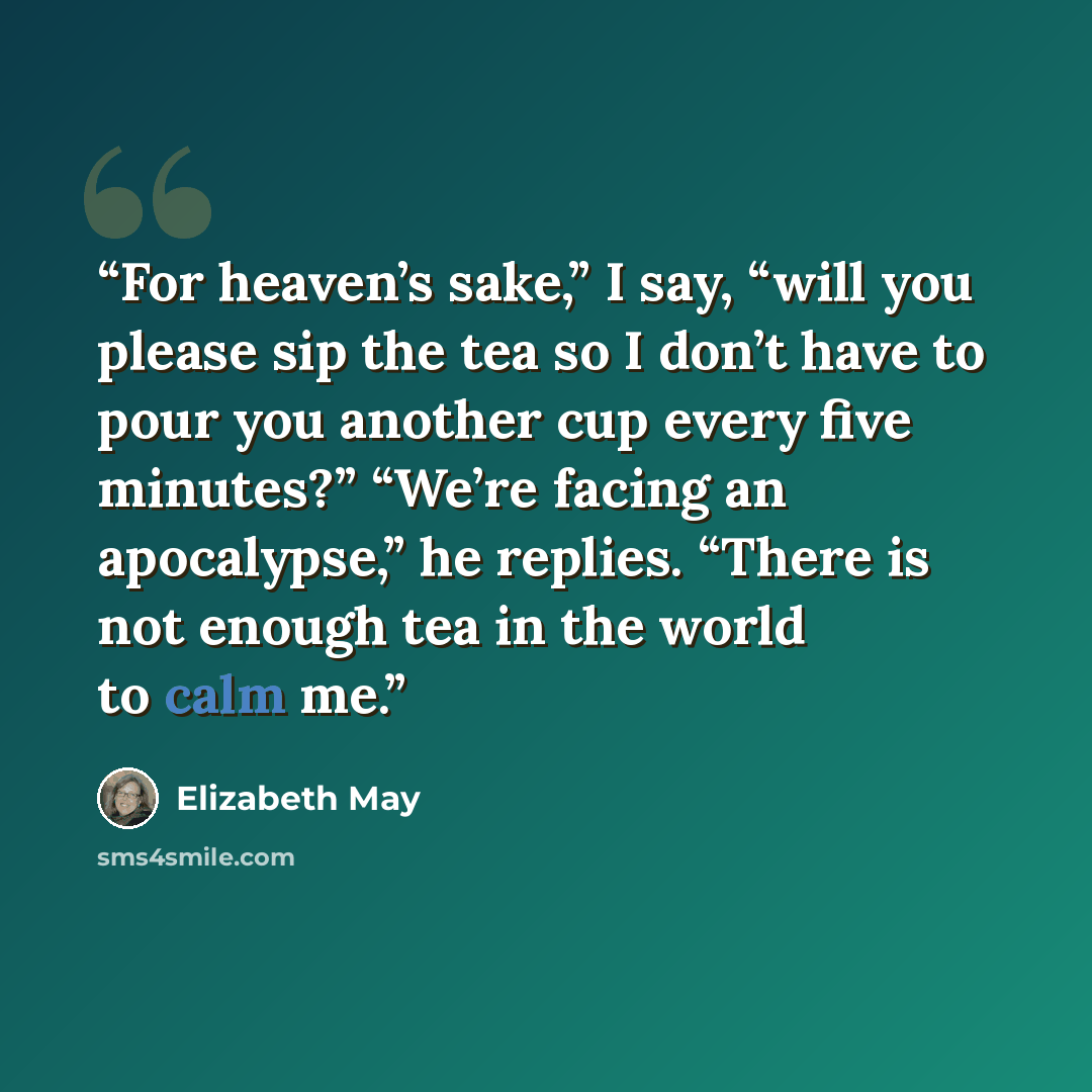 “For heaven’s sake,” I say, “will you please sip the tea so I don’t have to pour you another cup every five minutes?” “We’re facing an apocalypse,” he replies. “There is not enough tea in the world to calm me.” quote by Elizabeth May