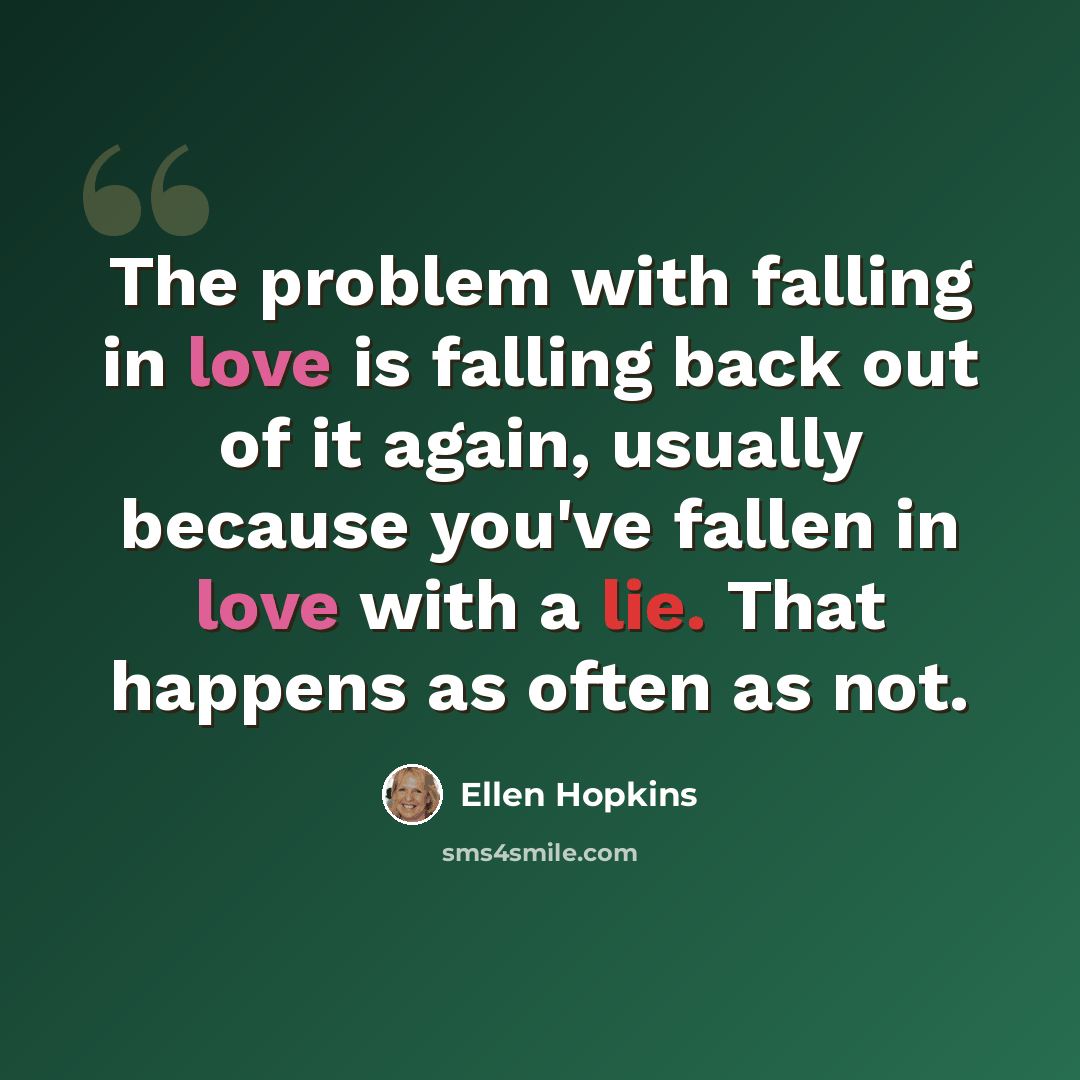 “The problem with falling in love is falling back out of it again, usually because you've fallen in love with a lie. That happens as often as not.” quote by Ellen Hopkins