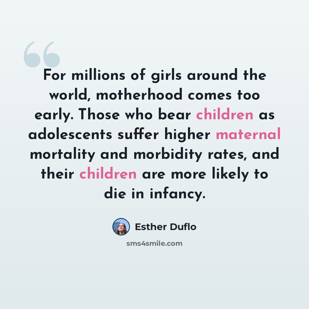 “For millions of girls around the world, motherhood comes too early. Those who bear children as adolescents suffer higher maternal mortality and morbidity rates, and their children are more likely to die in infancy.” quote by Esther Duflo