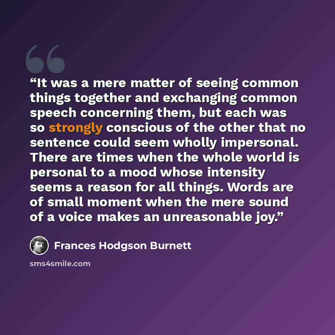 “It was a mere matter of seeing common things together and exchanging common speech concerning them, but each was so strongly conscious of the other that no sentence could seem wholly impersonal. There are times when the whole world is personal to a mood whose intensity seems a reason for all…” quote by Frances Hodgson Burnett