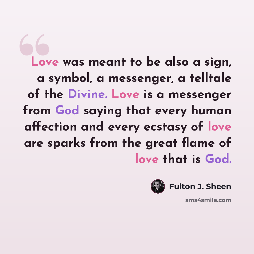 “Love was meant to be also a sign, a symbol, a messenger, a telltale of the Divine. Love is a messenger from God saying that every human affection and every ecstasy of love are sparks from the great flame of love that is God.” quote by Fulton J. Sheen