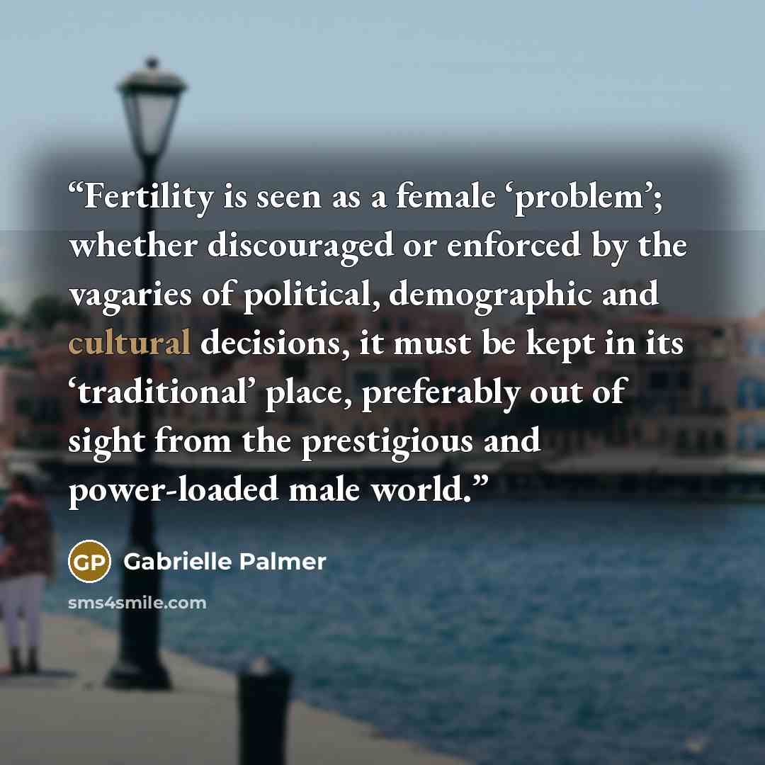 “Fertility is seen as a female ‘problem’; whether discouraged or enforced by the vagaries of political, demographic and cultural decisions, it must be kept in its ‘traditional’ place, preferably out of sight from the prestigious and power-loaded male world.” quote by Gabrielle Palmer