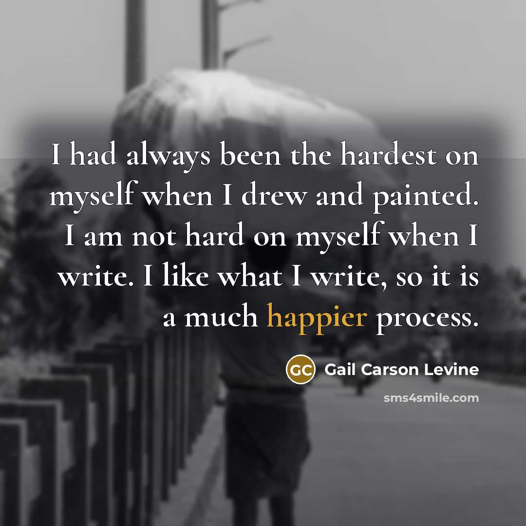 “I had always been the hardest on myself when I drew and painted. I am not hard on myself when I write. I like what I write, so it is a much happier process.” quote by Gail Carson Levine