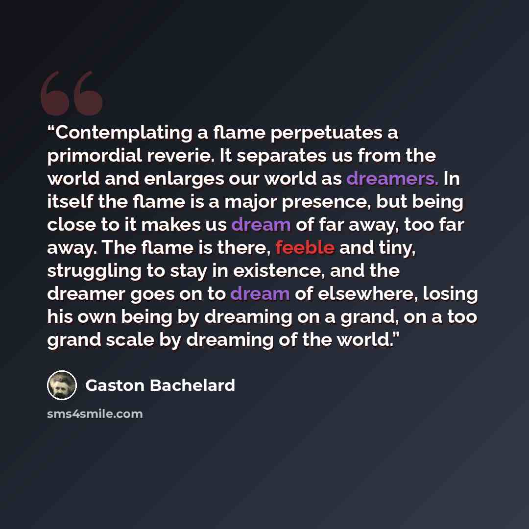 “Contemplating a flame perpetuates a primordial reverie. It separates us from the world and enlarges our world as dreamers. In itself the flame is a major presence, but being close to it makes us dream of far away, too far away. The flame is there, feeble and tiny, struggling to stay in existence…” quote by Gaston Bachelard