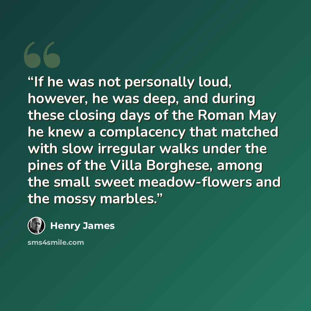 “If he was not personally loud, however, he was deep, and during these closing days of the Roman May he knew a complacency that matched with slow irregular walks under the pines of the Villa Borghese, among the small sweet meadow-flowers and the mossy marbles.” quote by Henry James
