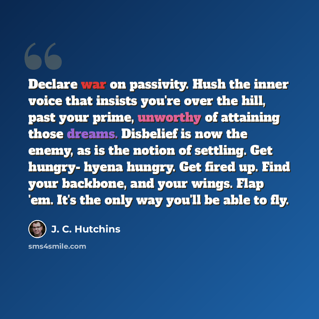 “Declare war on passivity. Hush the inner voice that insists you're over the hill, past your prime, unworthy of attaining those dreams. Disbelief is now the enemy, as is the notion of settling. Get hungry- hyena hungry. Get fired up. Find your backbone, and your wings. Flap 'em. It's the only way…” quote by J. C. Hutchins