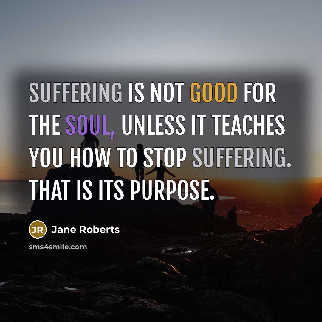 “Suffering is not good for the soul, unless it teaches you how to stop suffering. That is its purpose.” quote by Jane Roberts