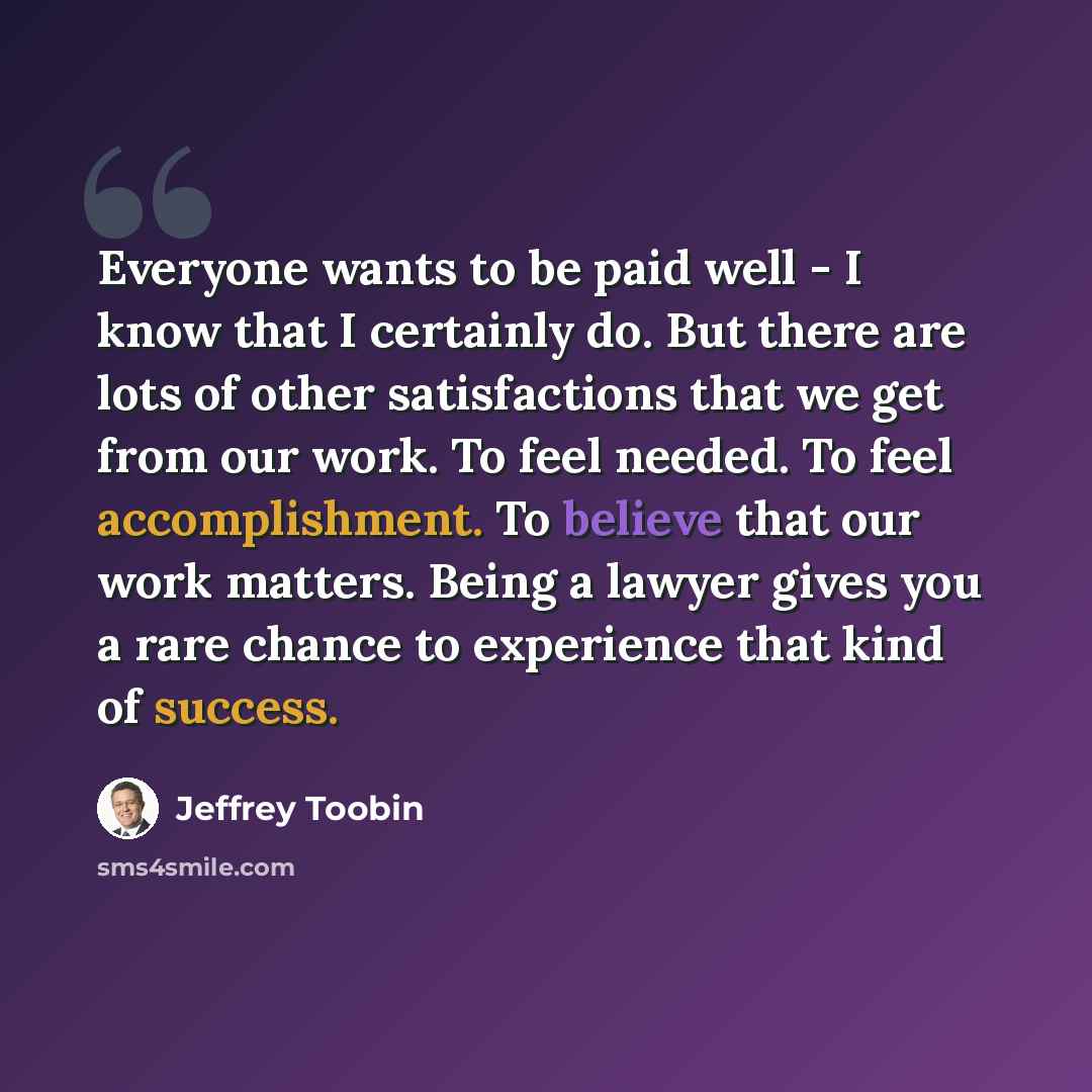 “Everyone wants to be paid well - I know that I certainly do. But there are lots of other satisfactions that we get from our work. To feel needed. To feel accomplishment. To believe that our work matters. Being a lawyer gives you a rare chance to experience that kind of success.” quote by Jeffrey Toobin