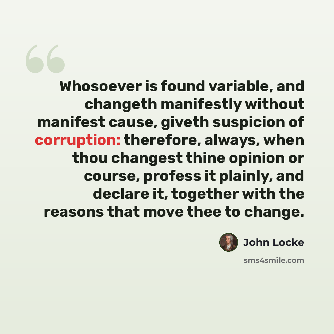 “Whosoever is found variable, and changeth manifestly without manifest cause, giveth suspicion of corruption: therefore, always, when thou changest thine opinion or course, profess it plainly, and declare it, together with the reasons that move thee to change.” quote by John Locke