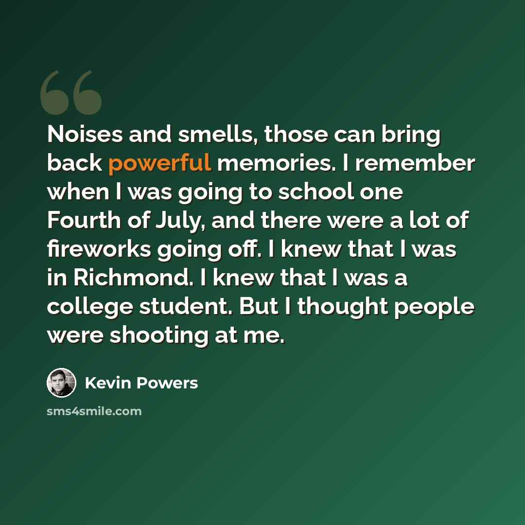 “Noises and smells, those can bring back powerful memories. I remember when I was going to school one Fourth of July, and there were a lot of fireworks going off. I knew that I was in Richmond. I knew that I was a college student. But I thought people were shooting at me.” quote by Kevin Powers