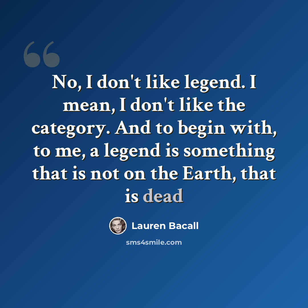 “No, I don't like legend. I mean, I don't like the category. And to begin with, to me, a legend is something that is not on the Earth, that is dead” quote by Lauren Bacall