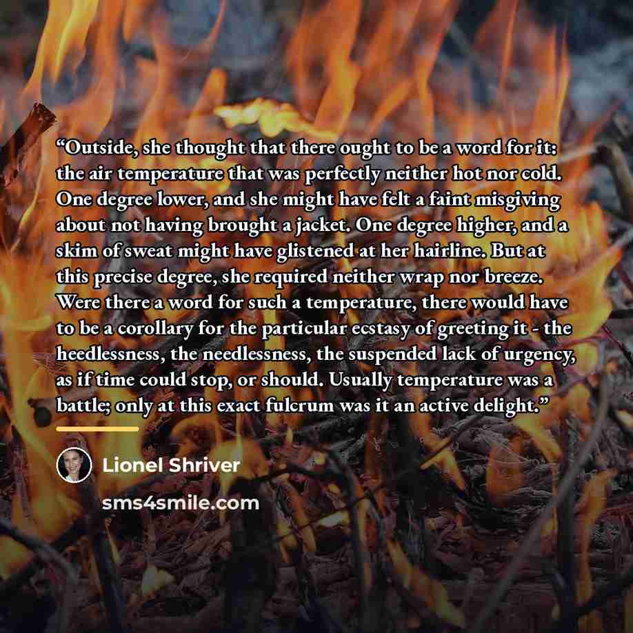 “Outside, she thought that there ought to be a word for it: the air temperature that was perfectly neither hot nor cold. One degree lower, and she might have felt a faint misgiving about not having brought a jacket. One degree higher, and a skim of sweat might have glistened at her hairline. But at…” quote by Lionel Shriver