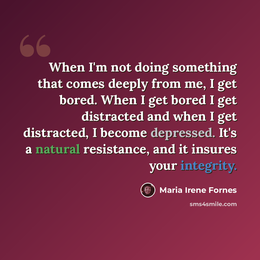 “When I'm not doing something that comes deeply from me, I get bored. When I get bored I get distracted and when I get distracted, I become depressed. It's a natural resistance, and it insures your integrity.” quote by Maria Irene Fornes