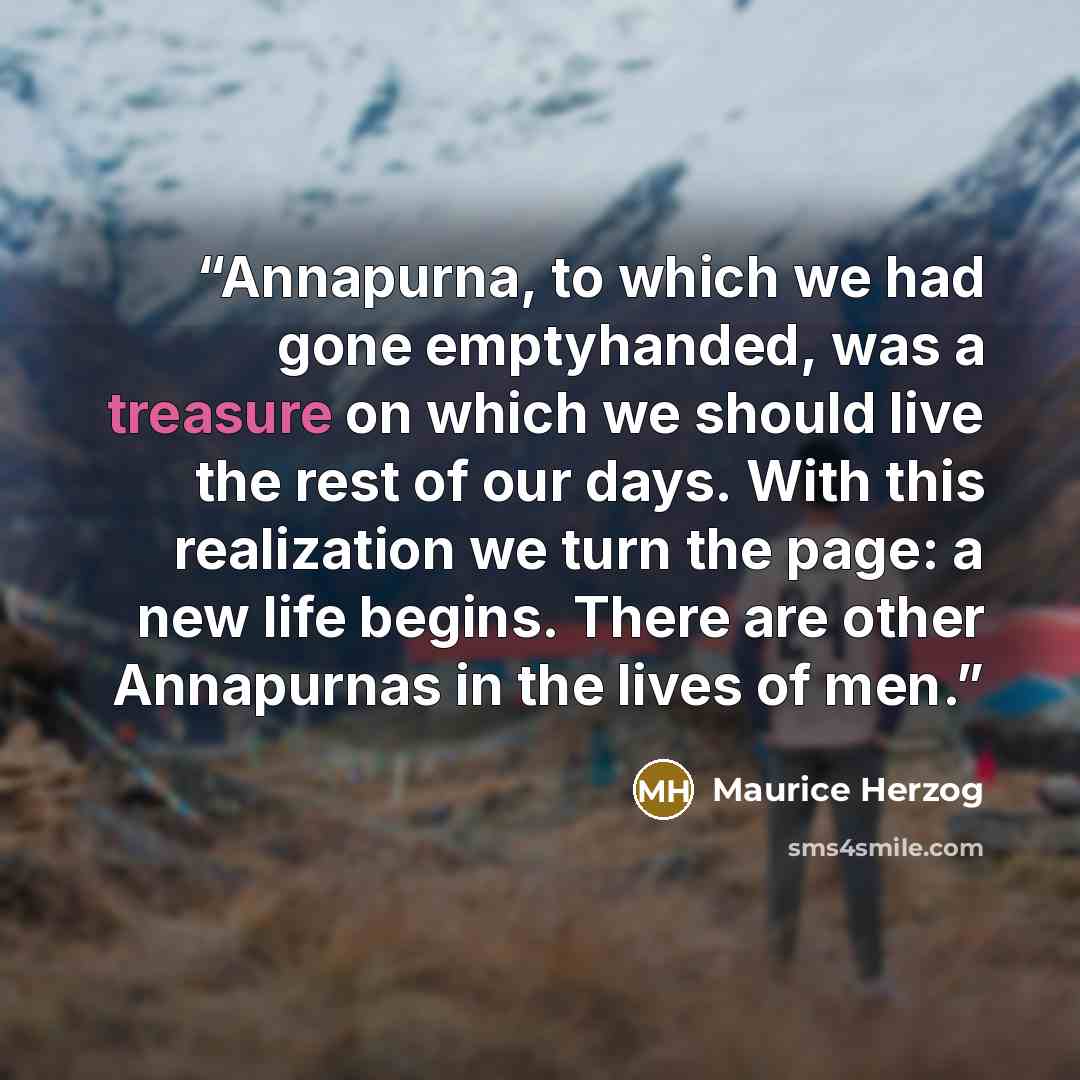 “Annapurna, to which we had gone emptyhanded, was a treasure on which we should live the rest of our days. With this realization we turn the page: a new life begins. There are other Annapurnas in the lives of men.” quote by Maurice Herzog
