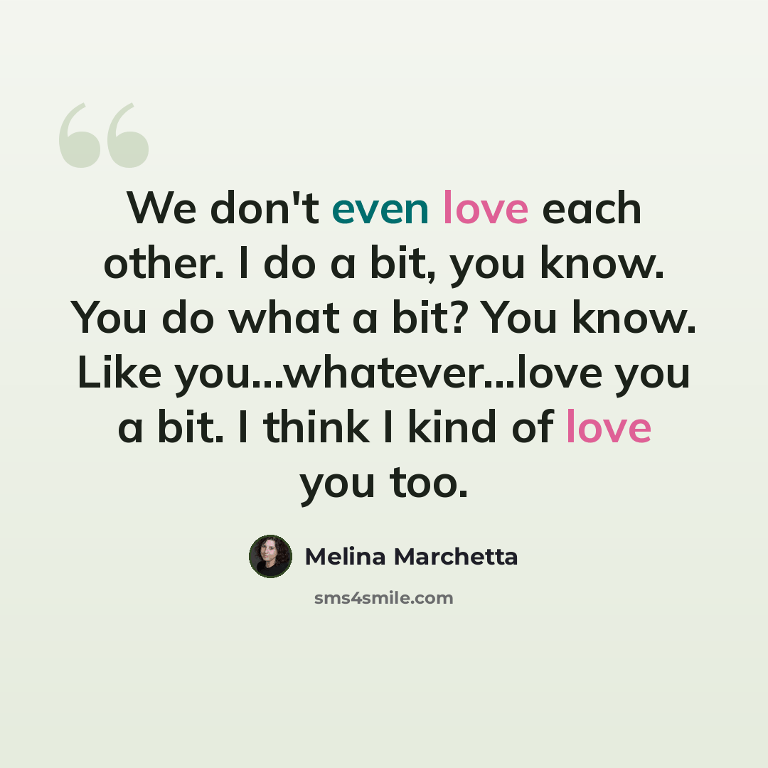 “We don't even love each other. I do a bit, you know. You do what a bit? You know. Like you...whatever...love you a bit. I think I kind of love you too.” quote by Melina Marchetta