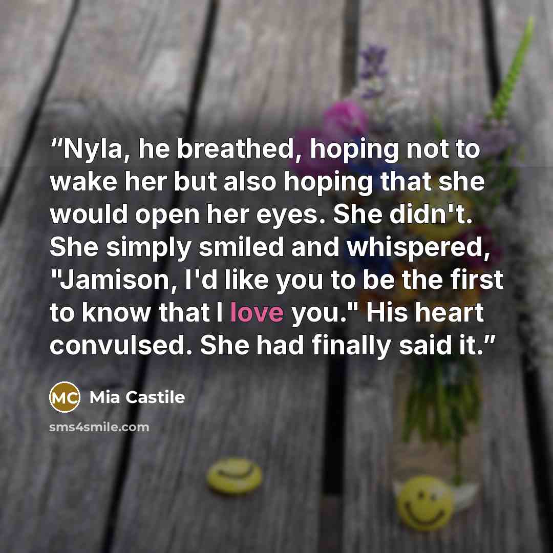 “Nyla, he breathed, hoping not to wake her but also hoping that she would open her eyes. She didn't. She simply smiled and whispered, "Jamison, I'd like you to be the first to know that I love you." His heart convulsed. She had finally said it.” quote by Mia Castile