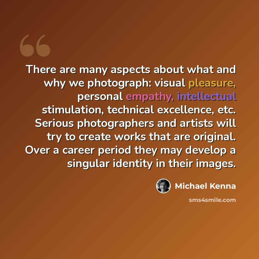 “There are many aspects about what and why we photograph: visual pleasure, personal empathy, intellectual stimulation, technical excellence, etc. Serious photographers and artists will try to create works that are original. Over a career period they may develop a singular identity in their images.” quote by Michael Kenna