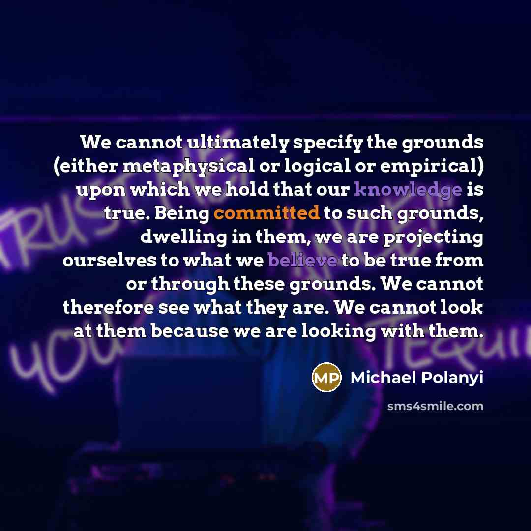 “We cannot ultimately specify the grounds (either metaphysical or logical or empirical) upon which we hold that our knowledge is true. Being committed to such grounds, dwelling in them, we are projecting ourselves to what we believe to be true from or through these grounds. We cannot therefore see…” quote by Michael Polanyi