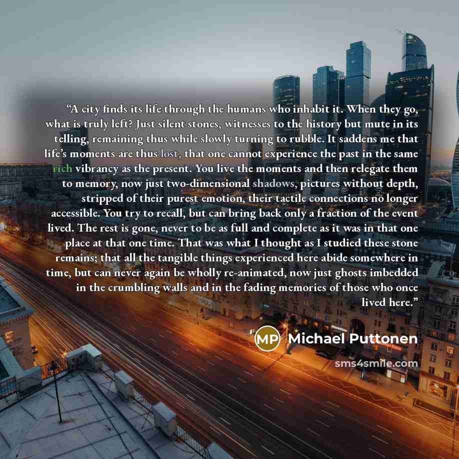 “A city finds its life through the humans who inhabit it. When they go, what is truly left? Just silent stones, witnesses to the history but mute in its telling, remaining thus while slowly turning to rubble. It saddens me that life’s moments are thus lost, that one cannot experience the past in…” quote by Michael Puttonen