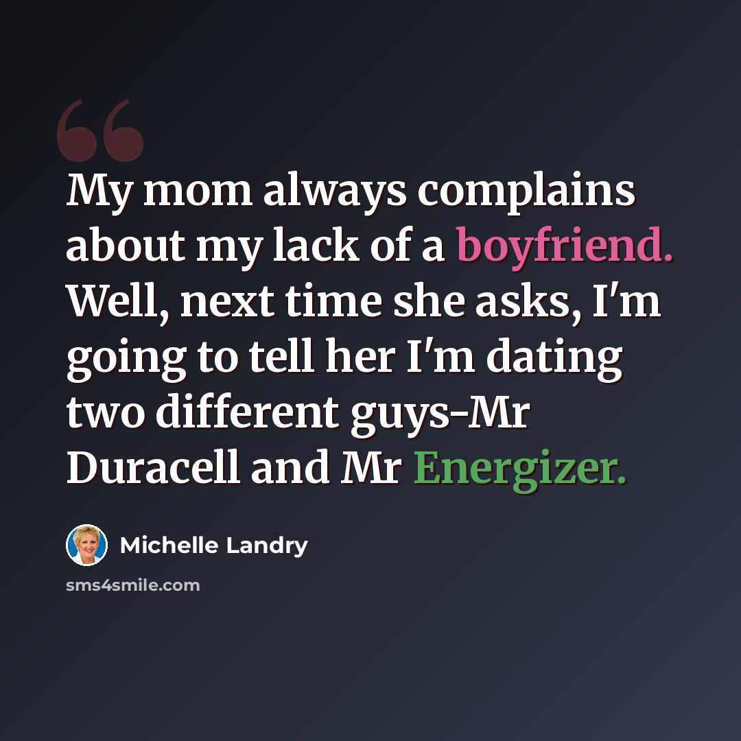 “My mom always complains about my lack of a boyfriend. Well, next time she asks, I'm going to tell her I'm dating two different guys-Mr Duracell and Mr Energizer.” quote by Michelle Landry