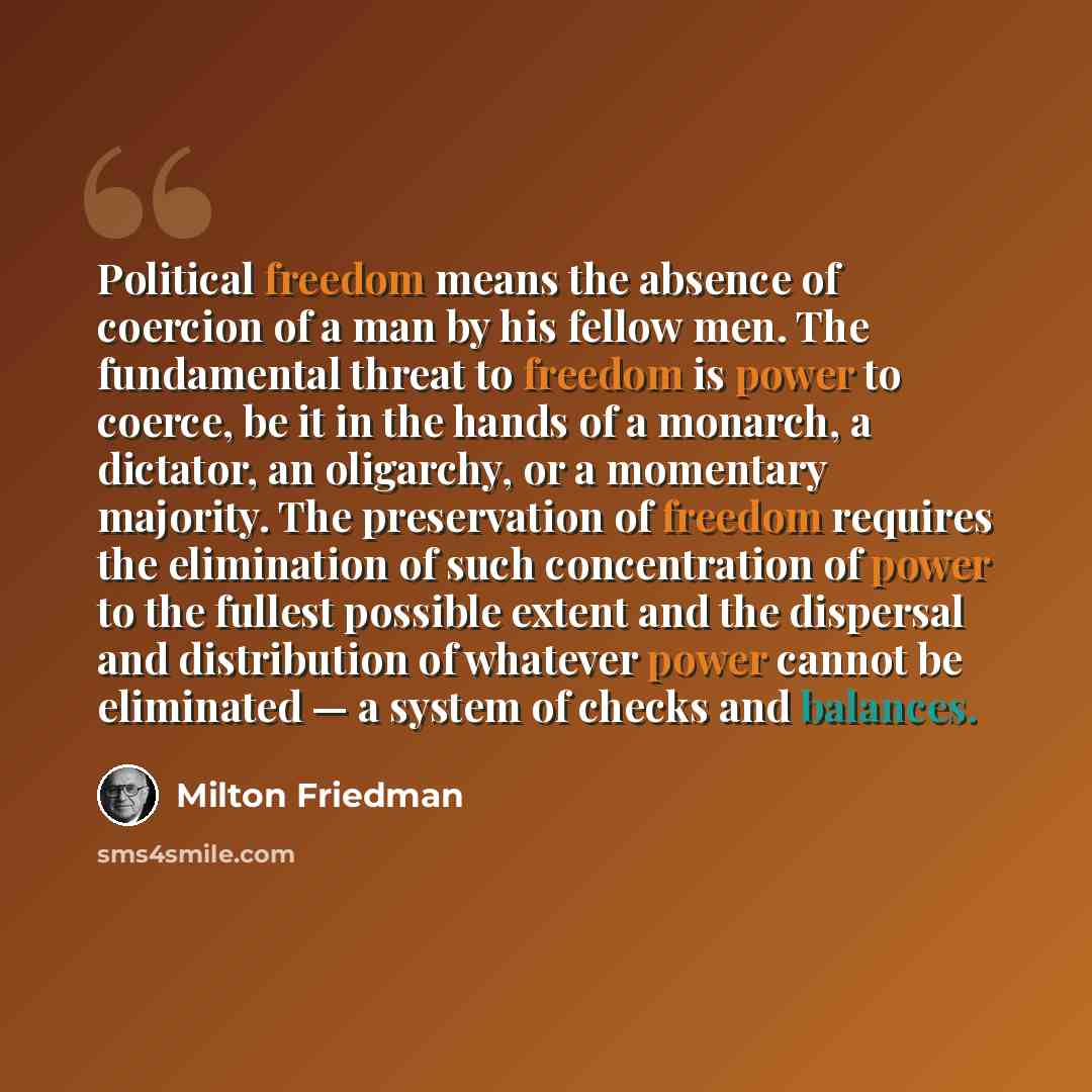 “Political freedom means the absence of coercion of a man by his fellow men. The fundamental threat to freedom is power to coerce, be it in the hands of a monarch, a dictator, an oligarchy, or a momentary majority. The preservation of freedom requires the elimination of such concentration of power…” quote by Milton Friedman