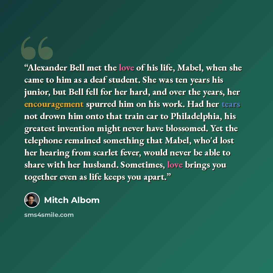 “Alexander Bell met the love of his life, Mabel, when she came to him as a deaf student. She was ten years his junior, but Bell fell for her hard, and over the years, her encouragement spurred him on his work. Had her tears not drown him onto that train car to Philadelphia, his greatest invention…” quote by Mitch Albom