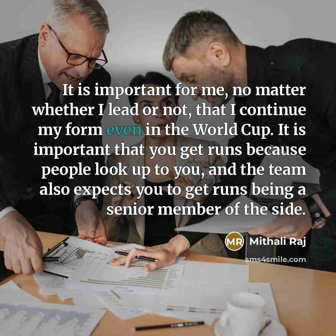 “It is important for me, no matter whether I lead or not, that I continue my form even in the World Cup. It is important that you get runs because people look up to you, and the team also expects you to get runs being a senior member of the side.” quote by Mithali Raj