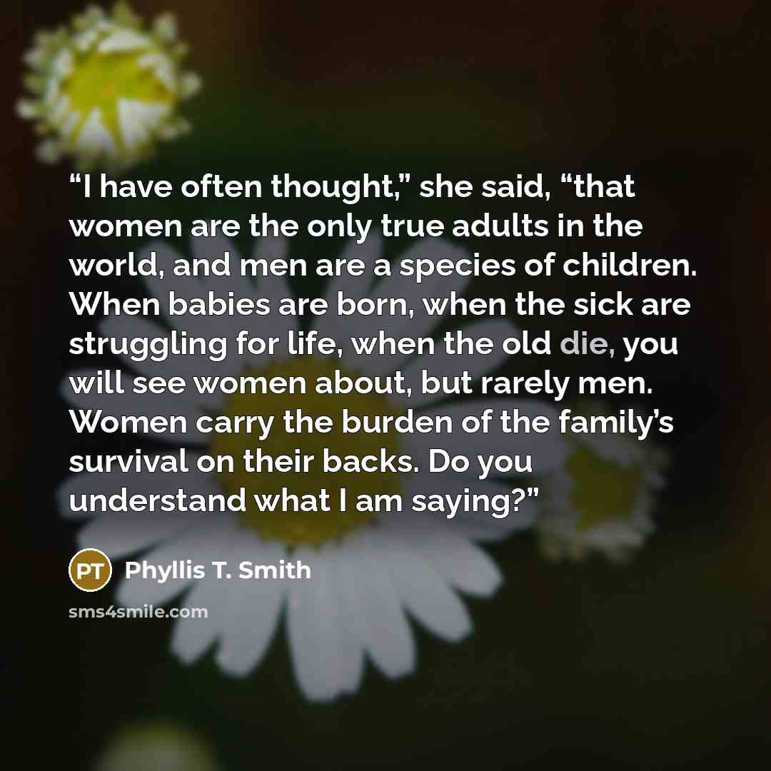 “I have often thought,” she said, “that women are the only true adults in the world, and men are a species of children. When babies are born, when the sick are struggling for life, when the old die, you will see women about, but rarely men. Women carry the burden of the family’s survival on their…” quote by Phyllis T. Smith