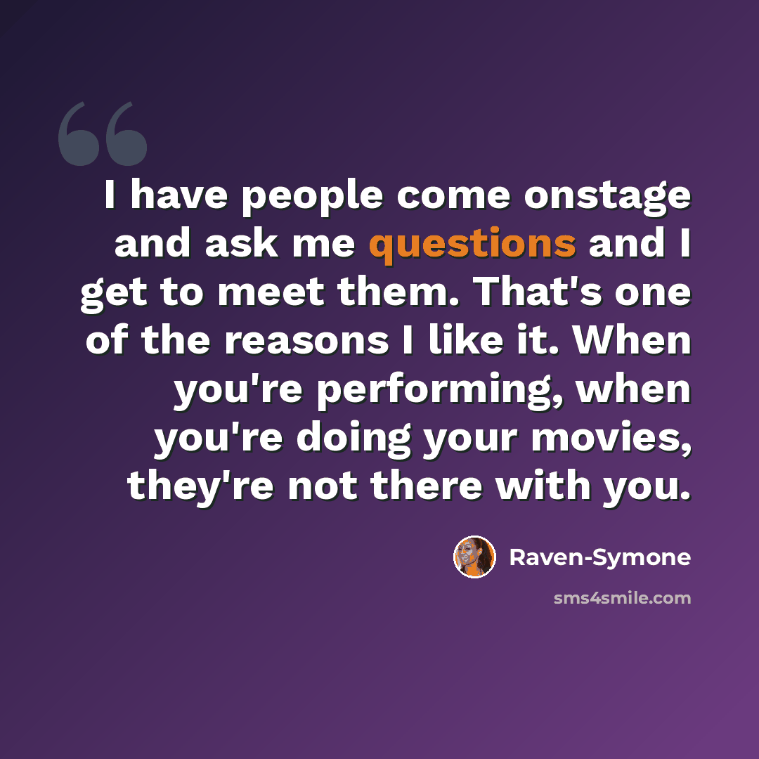 “I have people come onstage and ask me questions and I get to meet them. That's one of the reasons I like it. When you're performing, when you're doing your movies, they're not there with you.” quote by Raven-Symone