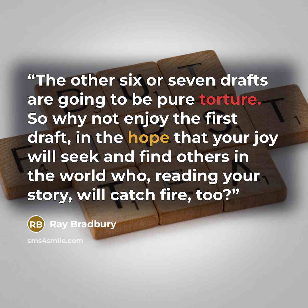 “The other six or seven drafts are going to be pure torture. So why not enjoy the first draft, in the hope that your joy will seek and find others in the world who, reading your story, will catch fire, too?” quote by Ray Bradbury